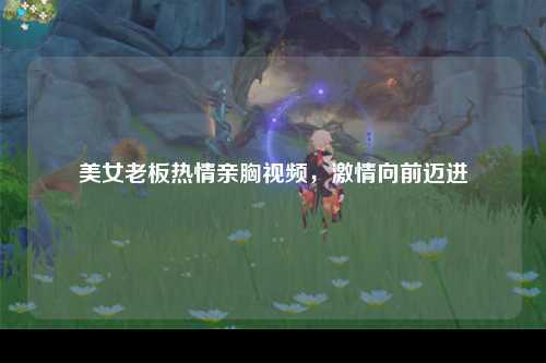 美女老板热情亲胸视频，激情向前迈进